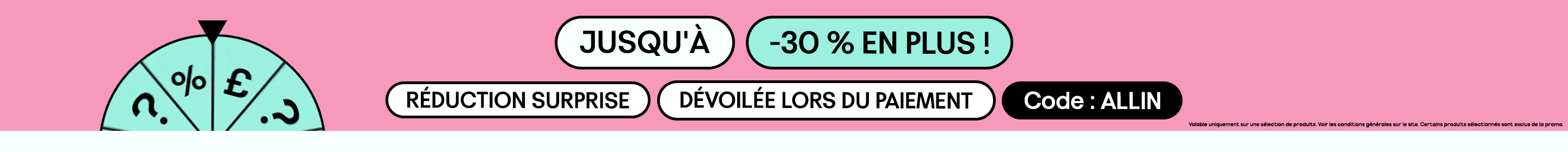 JUSQU'À -30 % EN PLUS ! RÉDUCTION SURPRISE DÉVOILÉE LORS DU PAIEMENT Code : ALLIN. Valable uniquement sur une sélection de produits. Voir les conditions générales sur le site. Certains produits sélectionnés sont exclus de la promo.