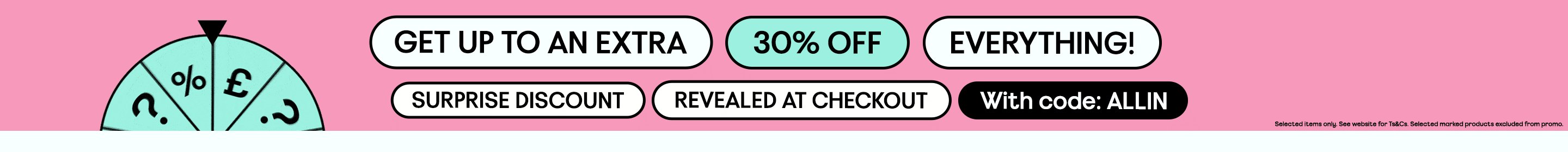 GET UP TO AN EXTRA 30% OFF EVERYTHING! SURPRISE DISCOUNT REVEALED AT CHECKOUT With code: ALLIN. Selected items only. See website for Ts&Cs. Selected marked products excluded from promo.
