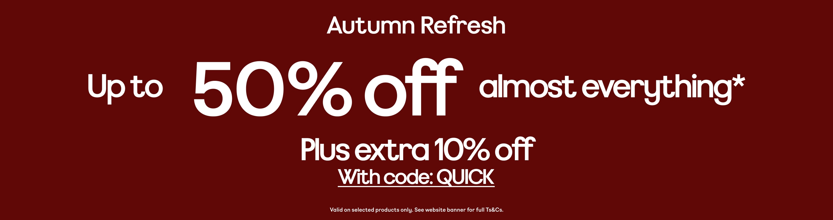 Autumn Refresh Up to 50% off almost everything* Plus extra 10% off With code: QUICK Valid on selected products only. See website banner for full Ts&Cs.