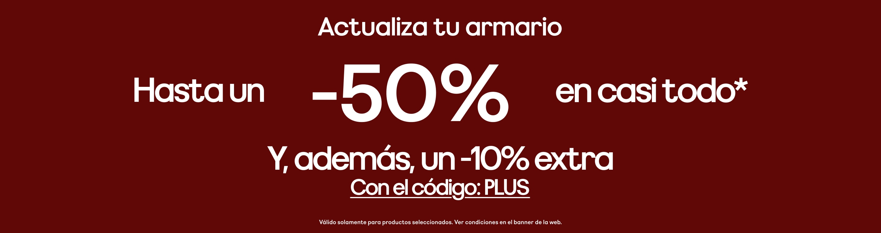 Actualiza tu armario Hasta -50% en casi todo* Y, además, un -10% extra Con el código: PLUS Válido solamente para productos seleccionados. Ver condiciones en el banner de la web.