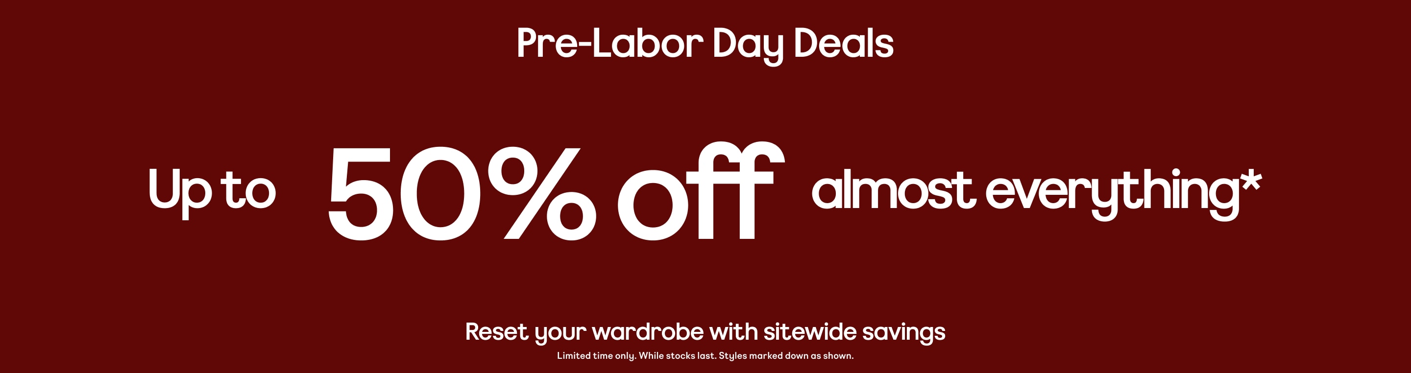pre-labor day deals up to 50% off almost everything reset your wardrobe with sitewide savings. limited time only. while stocks last styles marked down as shown