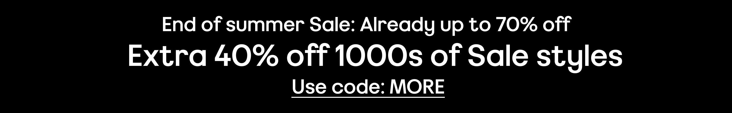 End of summer Sale: Already up to 70% off Extra 40% off 1000s of Sale styles Use code: MORE