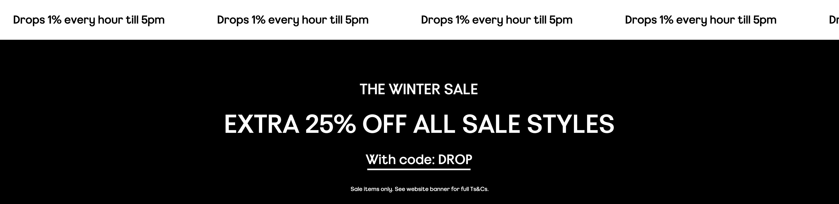 Drops 1% every hour till 5pm. The winter sale Extra 25% off selected styles With code: drop. Sale items only. Valid on selected products only. See website banner for full Ts&Cs.