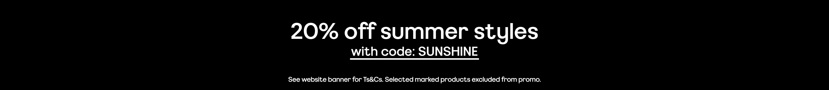 20% off summer styles with code: SUNSHINE See website banner for Ts&Cs. Selected marked products excluded from promo.