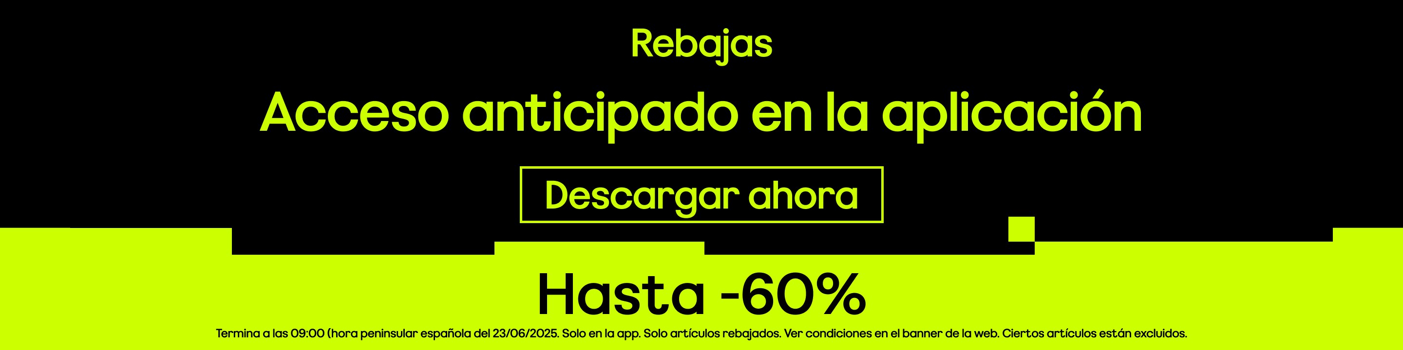 Rebajas Acceso anticipado en la aplicación Hasta -60% Termina a las 09:00 (hora peninsular española del 23/06/2025. Solo en la app. Solo artículos rebajados. Ver condiciones en el banner de la web. Ciertos artículos están excluidos.