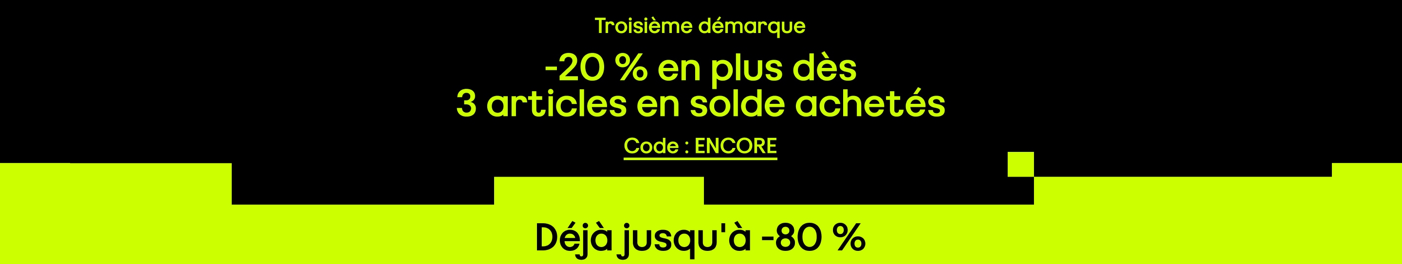 Troisième démarque -20 % en plus dès 3 articles en solde achetés Déjà jusqu'à -80 % Code : ENCORE