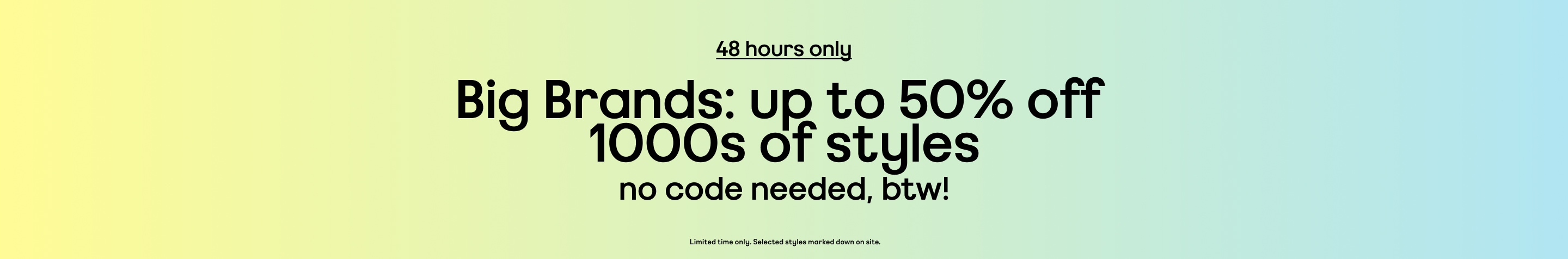 48 hours only. Up to 50% off 1000s of styles. No code needed, btw! Limited time only. Selected styles marked down on site.