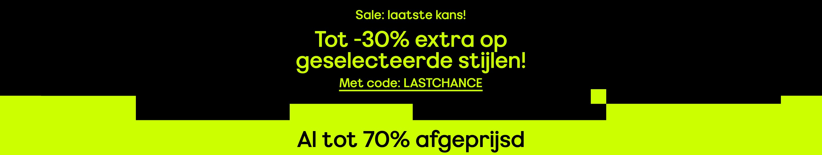 Sale: laatste kans! Tot -30% extra op geselecteerde stijlen! Met code: LASTCHANCE Al tot 70% afgeprijsd
