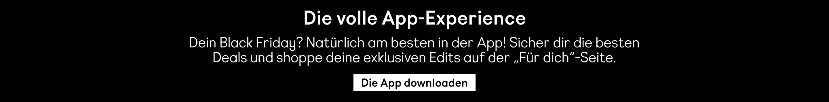 Die volle App-Experience Dein Black Friday? Natürlich am besten in der App! Sicher dir die besten Deals und shoppe deine exklusiven Edits auf der „Für dich"-Seite. Die App downloaden