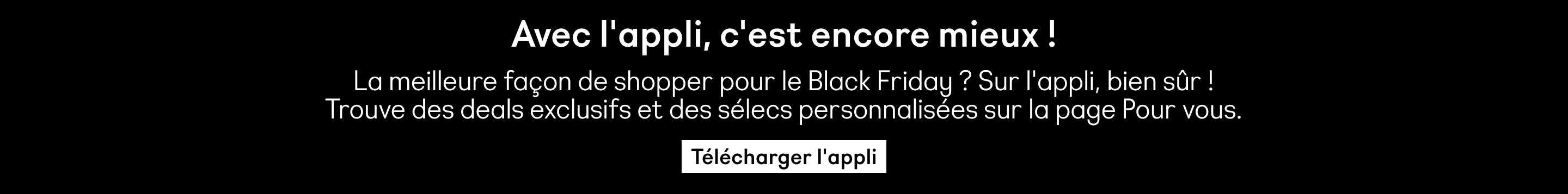  Avec l'appli, c'est encore mieux ! La meilleure façon de shopper pour le Black Friday? Sur l'appli, bien sûr ! Trouve des deals exclusifs et des sélecs personnalisées sur la page Pour vous. Télécharger l'appli