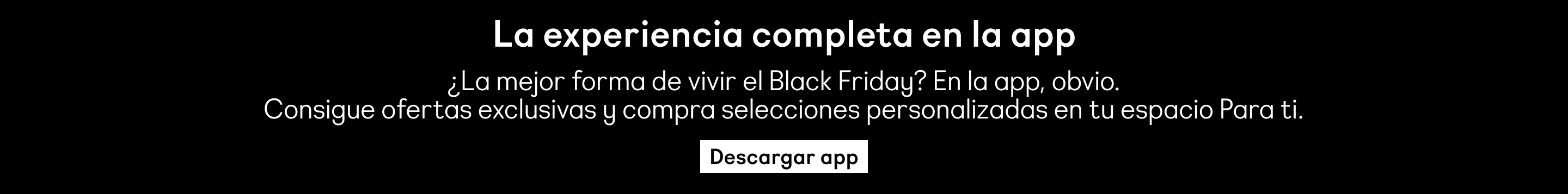 La experiencia completa en la app ¿La mejor forma de vivir el Black Friday? En la app, obvio. Consigue ofertas exclusivas y compra selecciones personalizadas en tu espacio Para ti. Descargar app