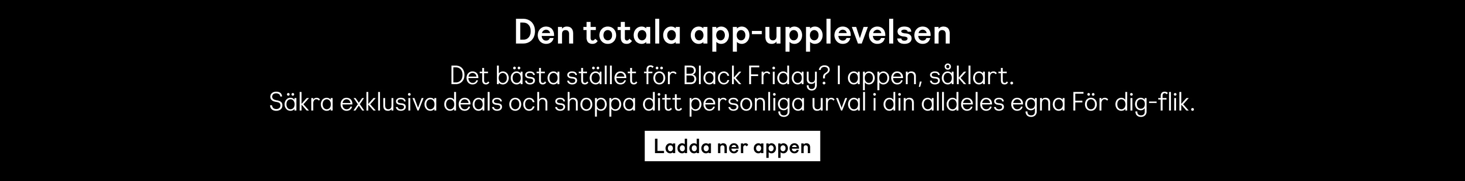 Den totala app-upplevelsen. Det bästa stället för Black Friday? I appen, såklart. Säkra exklusiva deals och shoppa ditt personliga urval i din alldeles egna För dig-flik. Ladda ner appen