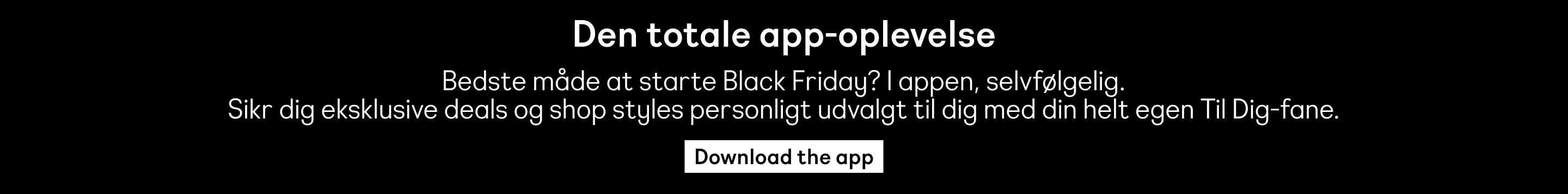 Den totale app-oplevelse. Bedste måde at starte Black Friday? I appen, selvfølgelig. Sikr dig eksklusive deals og shop styles personligt udvalgt til dig med din helt egen Til Dig-fane. Download the app