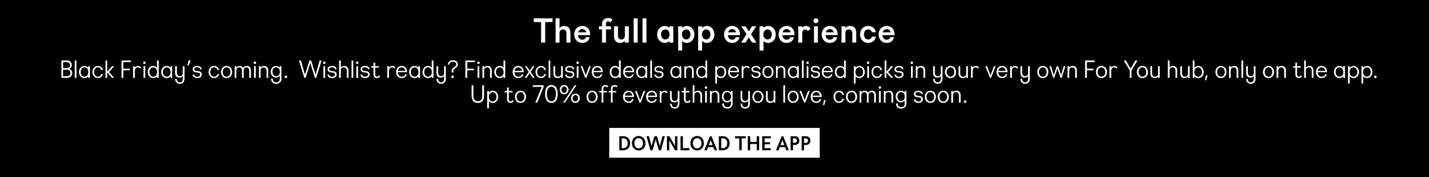 Black Friday’s coming.  Wishlist ready? Find exclusive deals and personalised picks in your very own For You hub, only on the app. Up to 70% off everything you love, coming soon.