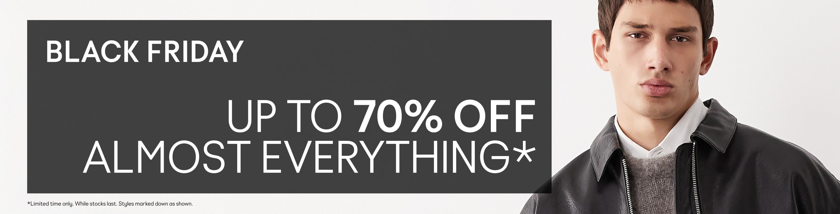 BLACK FRIDAY Up to 70% off almost everything*  *Limited time only. While stocks last. Styles marked down as shown.