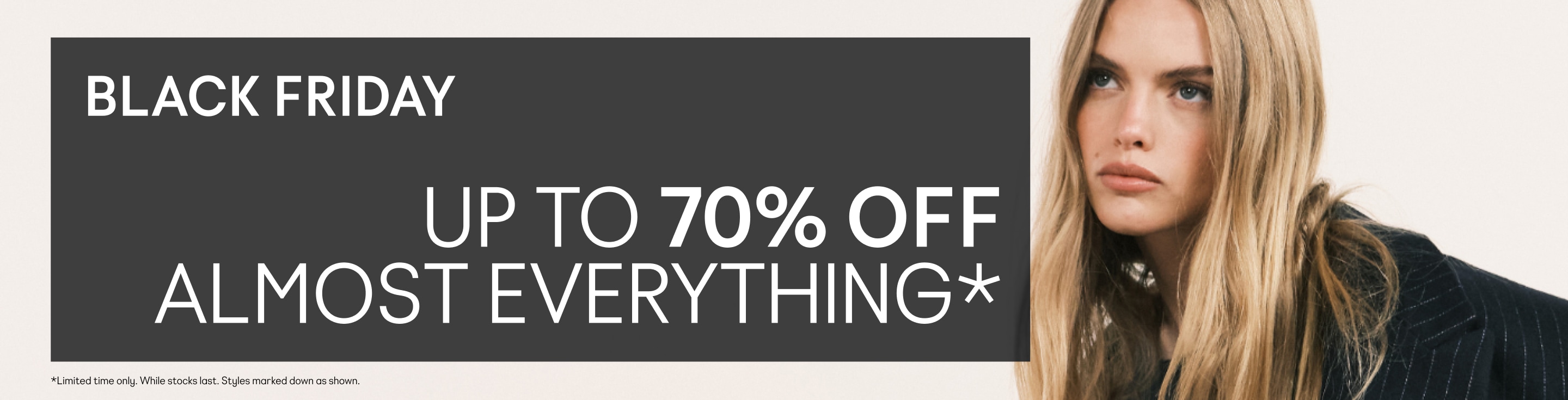 BLACK FRIDAY Up to 70% off almost everything*  *Limited time only. While stocks last. Styles marked down as shown.