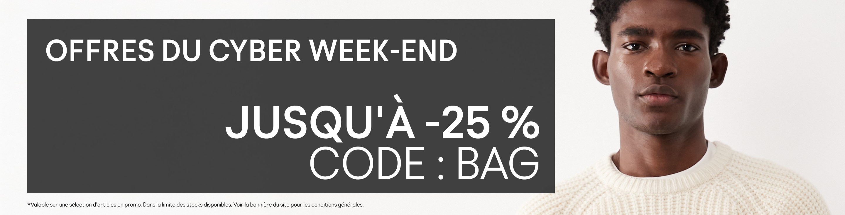 Offres du Cyber week-end  Jusqu'à -25 % Code : BAG  Valable sur une sélection d'articles en promo. Dans la limite des stocks disponibles. Voir la bannière du site pour les conditions générales.