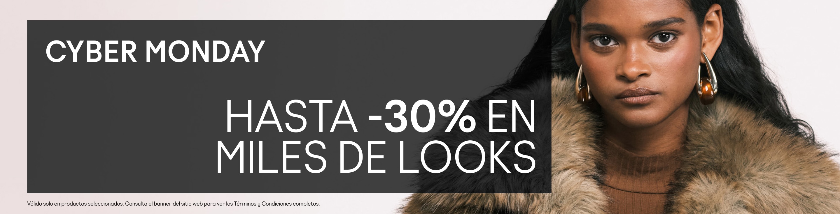 CYBER MONDAY Hasta -30% en miles de looks Desbloquea tu descuento sorpresa en el checkout Usa el código: CYBER  Válido solo en productos seleccionados. Consulta el banner del sitio web para ver los Términos y Condiciones completos.
