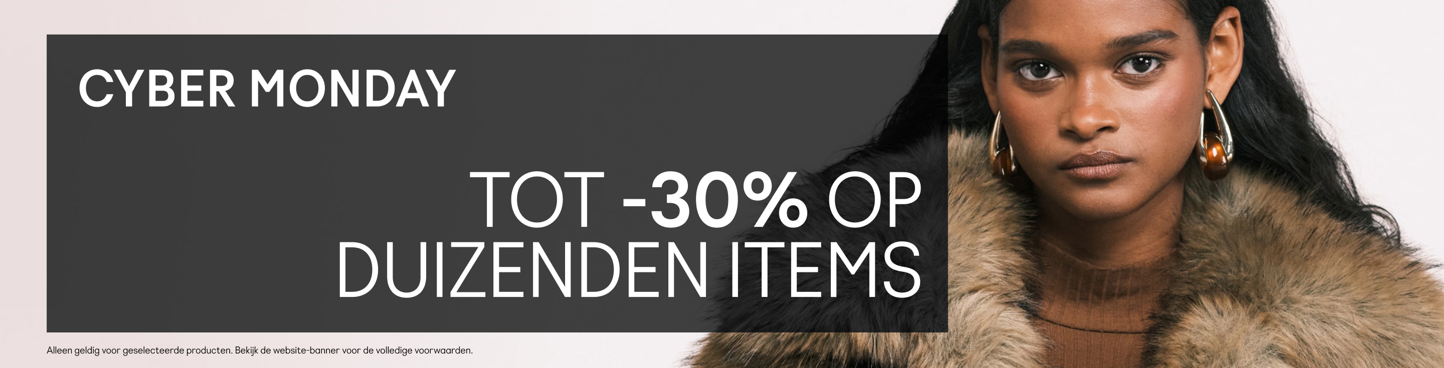 CYBER MONDAY Tot -30% op duizenden items Mysterykorting wordt onthuld bij het afrekenen. Code: CYBERMON  Alleen geldig voor geselecteerde producten. Bekijk de website-banner voor de volledige voorwaarden.