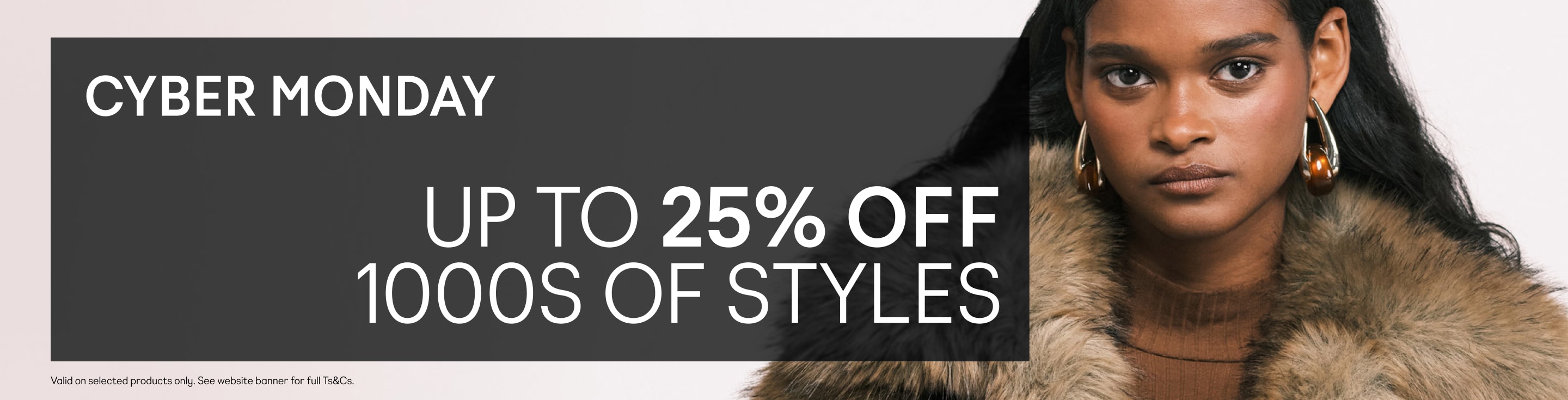 Cyber Monday, Up to 25% off 1000s of styles. Valid on selected products only. See website banner for full Ts&Cs.