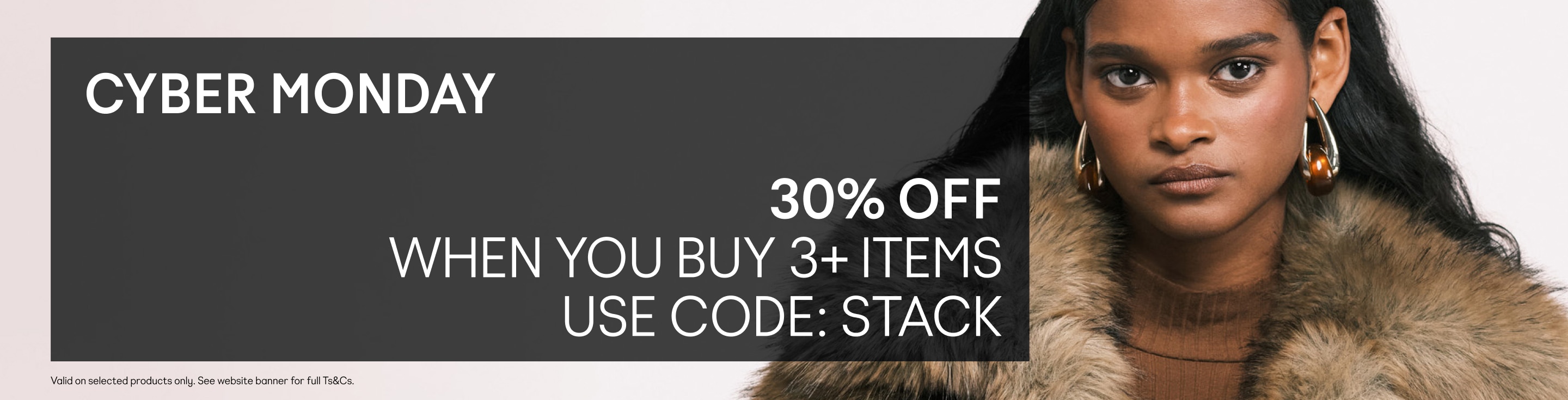 30% OFF WHEN YOU BUY 3+ ITEMS USE CODE: STACK. Valid on selected products only. See website banner for full Ts&Cs.