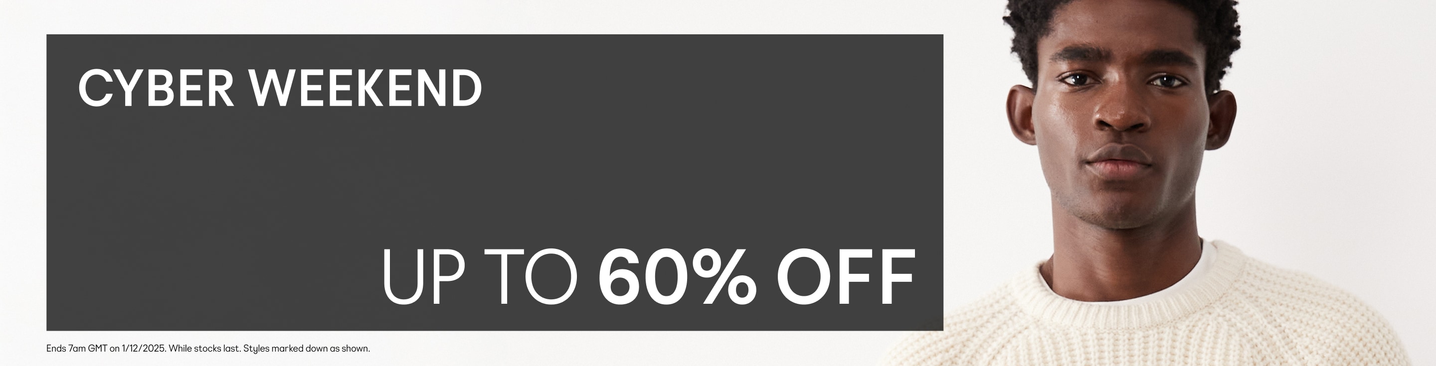 Cyber Weekend. Up to 60% off. *Valid on selected marked down products only. While stocks last. See website banner for full Ts&Cs.