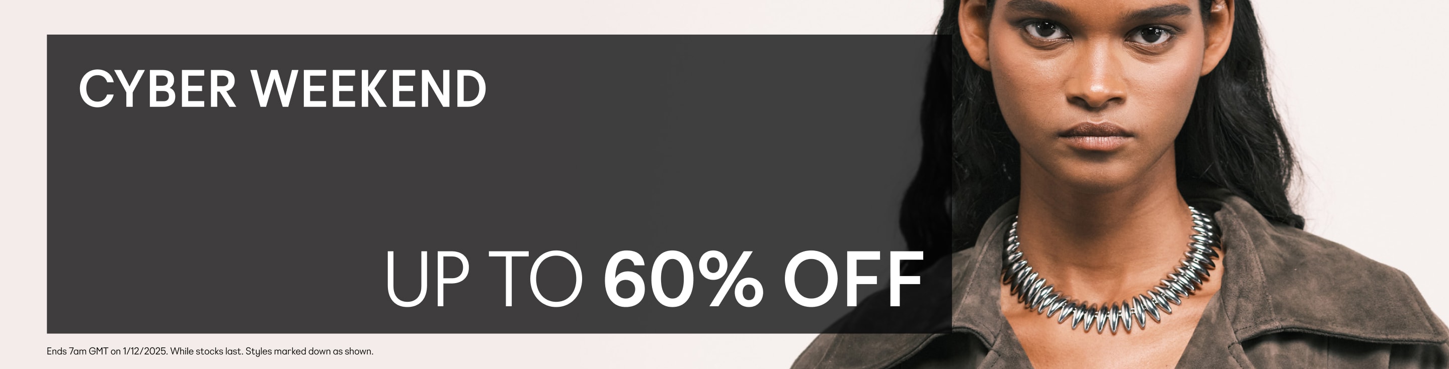 Cyber Weekend. Up to 60% off. *Valid on selected marked down products only. While stocks last. See website banner for full Ts&Cs.