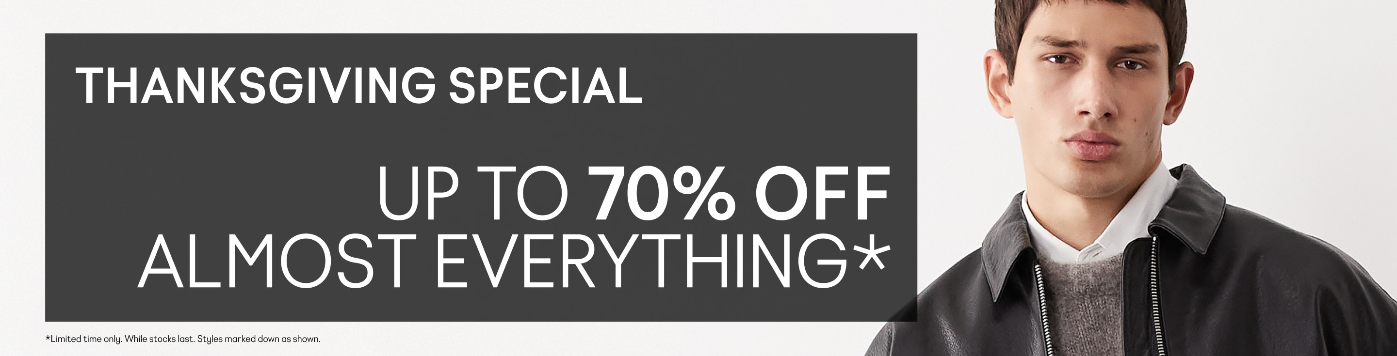 THANKSGIVING SPECIAL UP TO 70% OFF ALMOST EVERYTHING* *Limited time only. While stocks last. Styles marked down as shown.