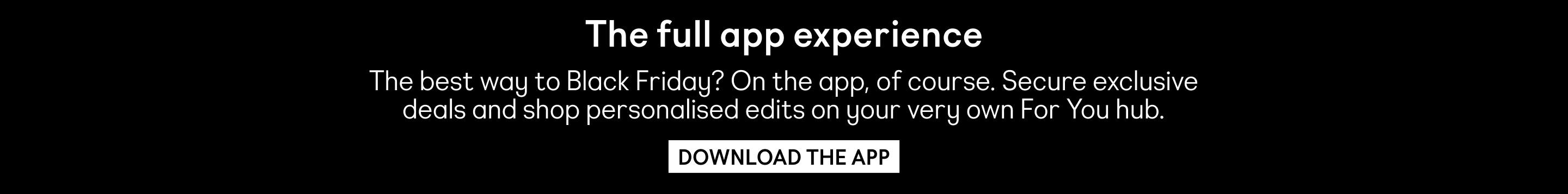 The full app experience. The best way to Black Friday? On the app, of course. Secure exclusive deals and shop personalised edits on your very own For You hub. Download the app