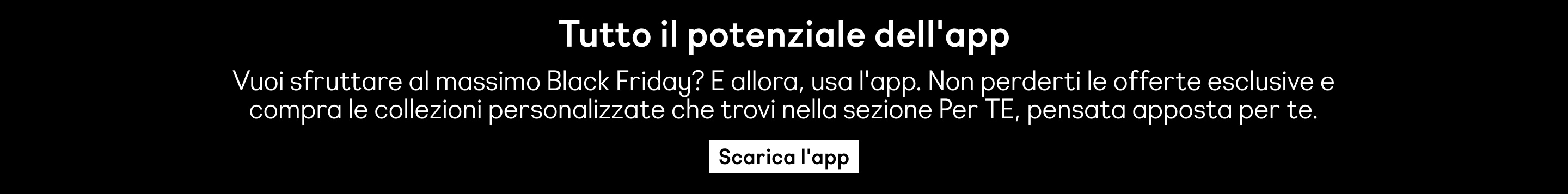 Tutto il potenziale dell'app. Vuoi sfruttare al massimo Black Friday? E allora, usa l'app. Non perderti le offerte esclusive e compra le collezioni personalizzate che trovi nella sezione Per TE, pensata apposta per te. Scarica l'app