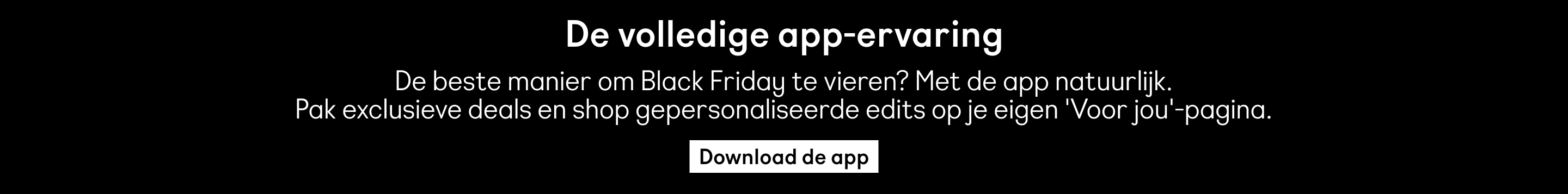  De volledige app-ervaring De beste manier om Black Friday te vieren? Met de app natuurlijk. Pak exclusieve deals en shop gepersonaliseerde edits op je eigen 'Voor jou'-pagina. Download de app