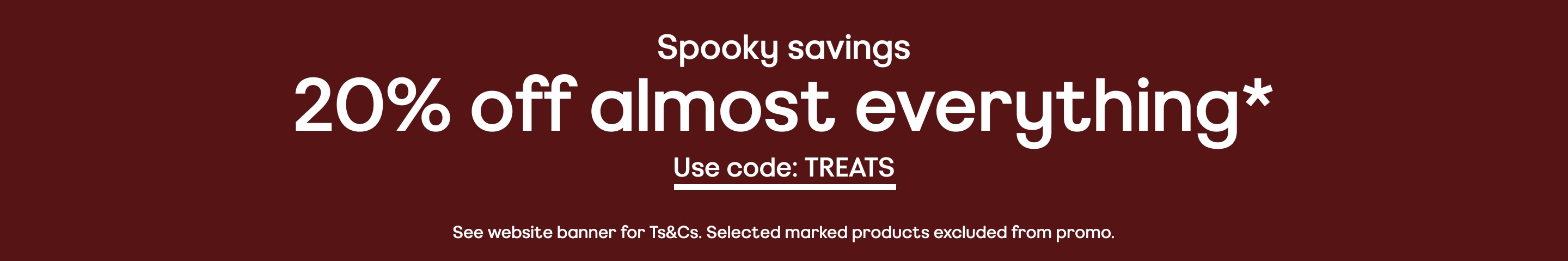 Spooky savings. 20% off almost everything*. See website banner for Ts&Cs. Selected marked products excluded from promo.
