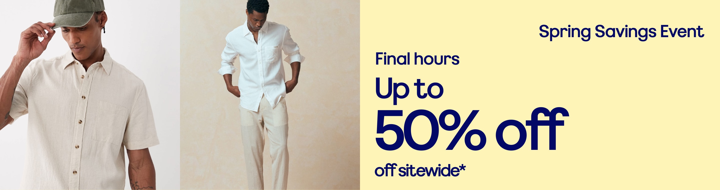 Spring Savings Event. Up to 50% off sitewide*. *Limited time only. While stocks last.  Styles marked down as shown. Product exclusions apply.