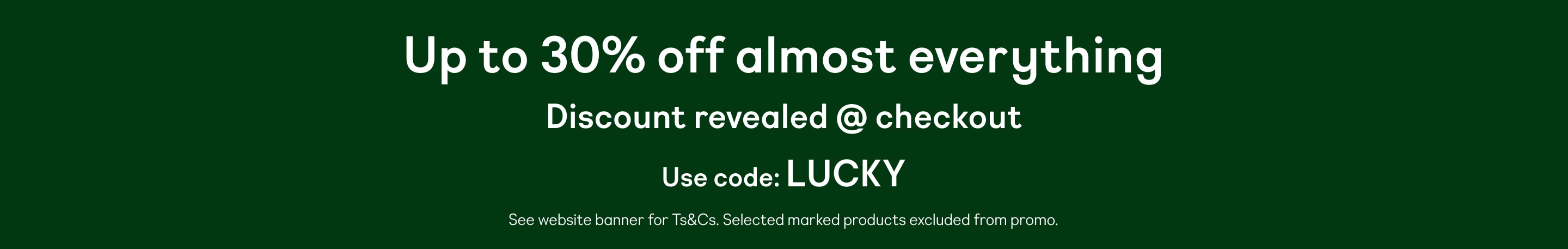 Up to 30% off almost everything. Discount revealed @ checkout. Use code: LUCKY. See website banner for Ts&Cs. Selected marked products excluded from promo.