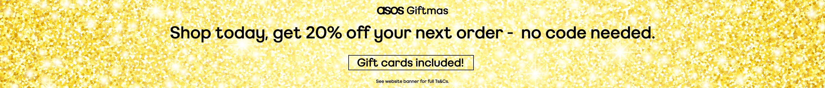 asos Giftmas. Shop today, get 20% off your next order -  no code needed. Gift cards included! Valid on selected products only. See website banner for full Ts&C's.