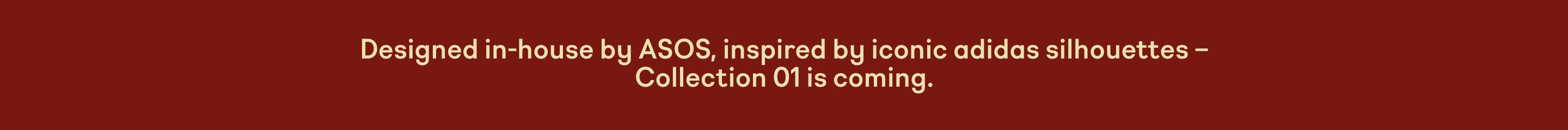 Designed in-house by ASOS, inspired by iconic adidas silhouettes - Collection 01 is coming.