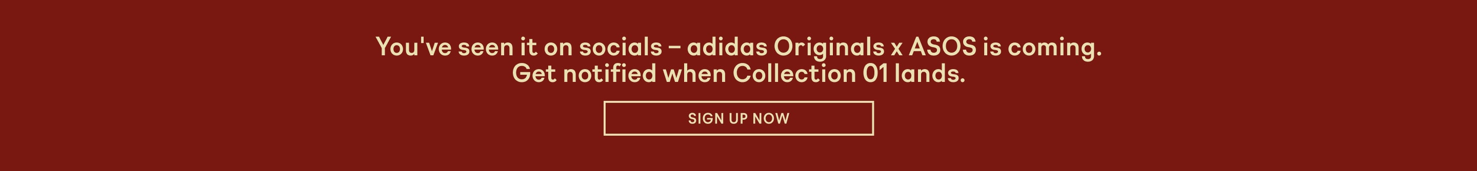 You've seen it on socials - adidas Originials x ASOS is coming. Get notified when Collection 01 lands. Sign up now