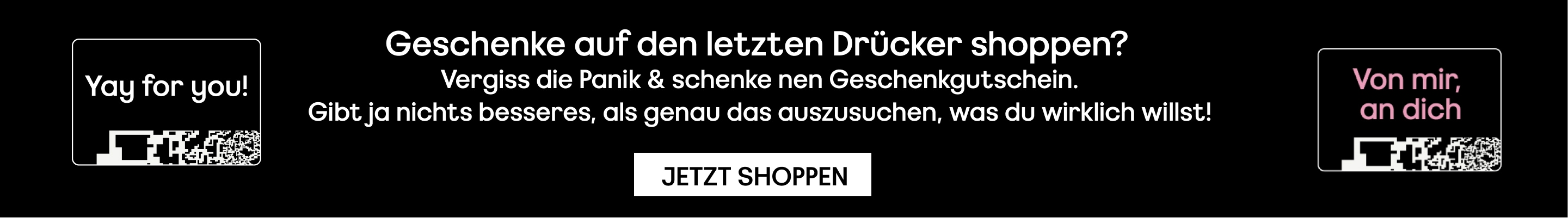 Geschenke auf den letzten Drücker shoppen?  Vergiss die Panik & schenke nen Geschenkgutschein. Gibt ja nichts besseres, als genau das auszusuchen, was du wirklich willst!  JETZT SHOPPEN