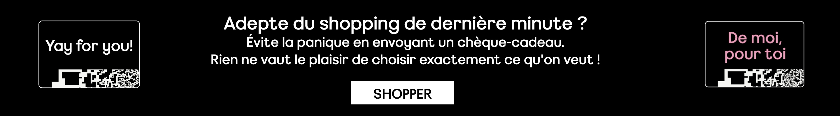 Adepte du shopping de dernière minute ? Évite la panique en envoyant un chèque-cadeau. Rien ne vaut le plaisir de choisir exactement ce qu'on veut ! SHOPPER