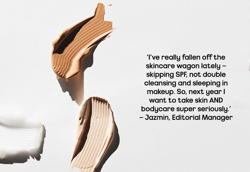 ‘I’ve really fallen off the skincare wagon lately – skipping SPF, not double cleansing and sleeping in makeup. So next year I want to take skin AND bodycare super seriously.’